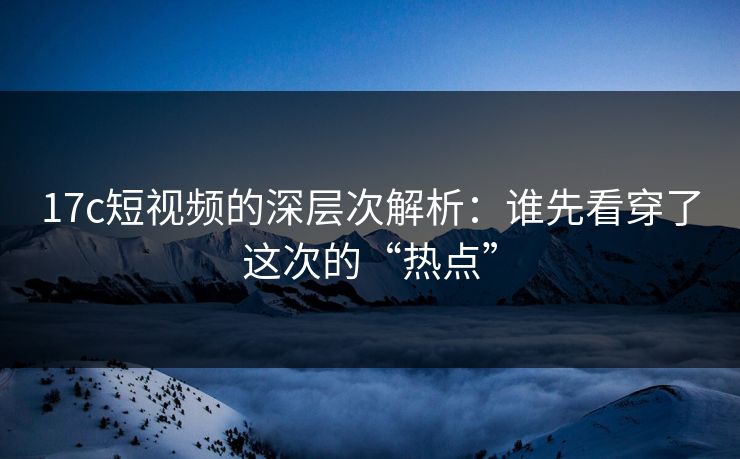 17c短视频的深层次解析：谁先看穿了这次的“热点”