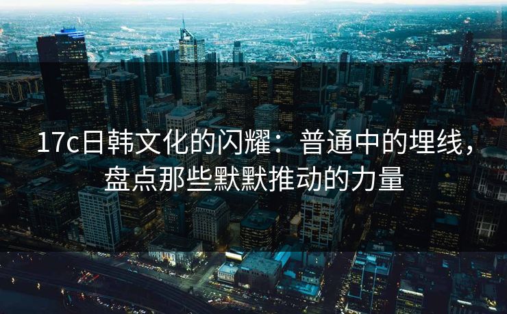 17c日韩文化的闪耀：普通中的埋线，盘点那些默默推动的力量