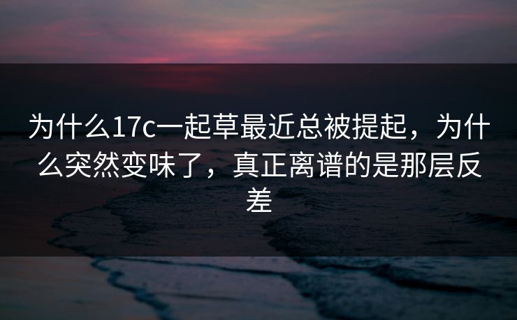 为什么17c一起草最近总被提起，为什么突然变味了，真正离谱的是那层反差