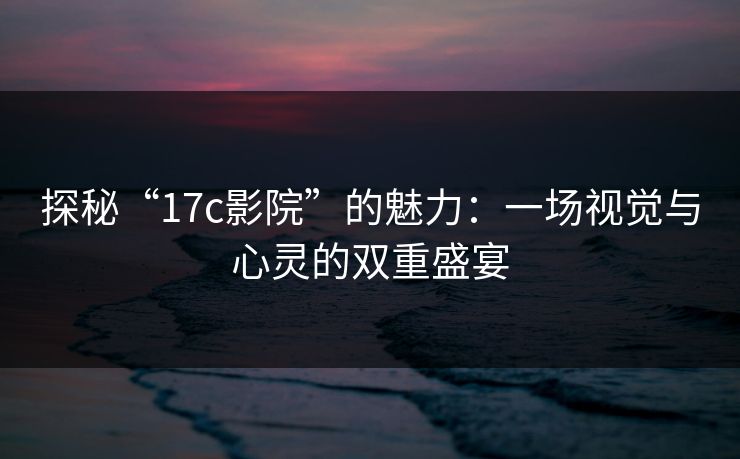 探秘“17c影院”的魅力：一场视觉与心灵的双重盛宴