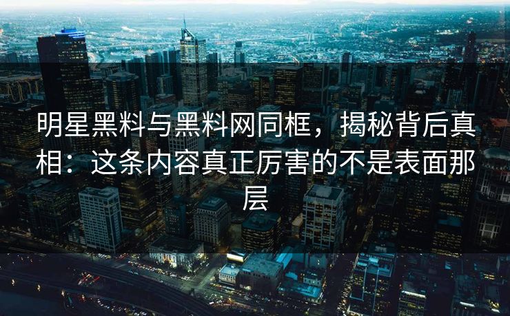 明星黑料与黑料网同框,揭秘背后真相:这条内容真正厉害的不是表面那层 明星黑料与黑料网同框,揭秘背后真相:这条内容真正厉害的不是表面那层