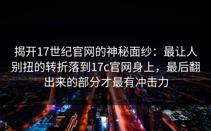 揭开17世纪官网的神秘面纱：最让人别扭的转折落到17c官网身上，最后翻出来的部分才最有冲击力