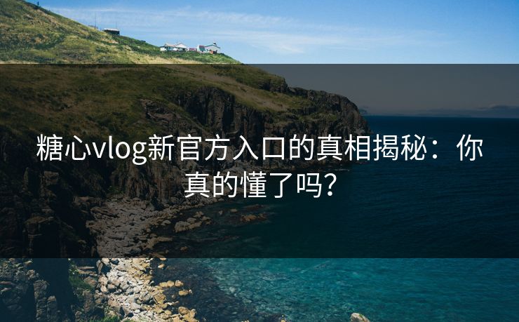 糖心vlog新官方入口的真相揭秘：你真的懂了吗？