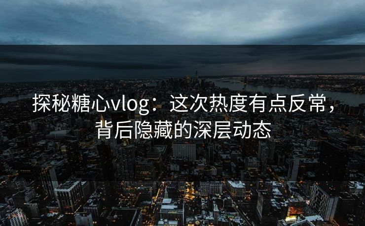 探秘糖心vlog：这次热度有点反常，背后隐藏的深层动态