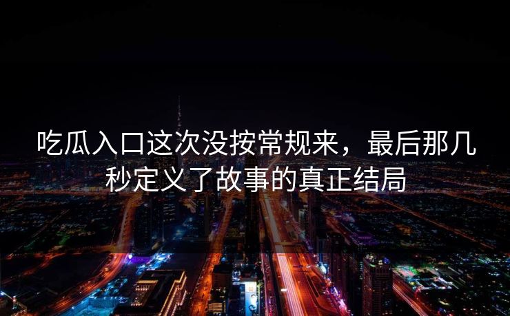 吃瓜入口这次没按常规来,最后那几秒定义了故事的真正结局 吃瓜入口这次没按常规来,最后那几秒定义了故事的真正结局