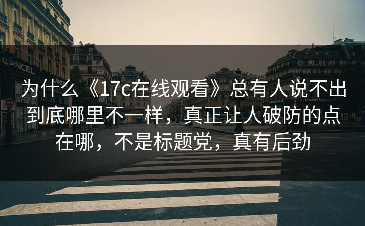 为什么《17c在线观看》总有人说不出到底哪里不一样，真正让人破防的点在哪，不是标题党，真有后劲