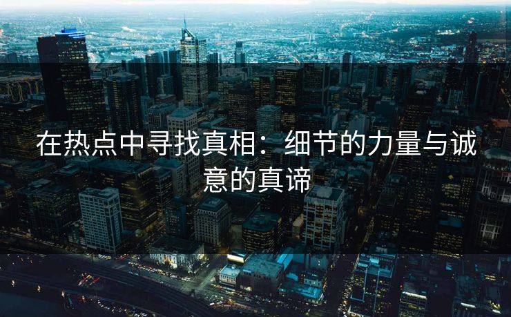 在热点中寻找真相:细节的力量与诚意的真谛 在热点中寻找真相:细节的力量与诚意的真谛