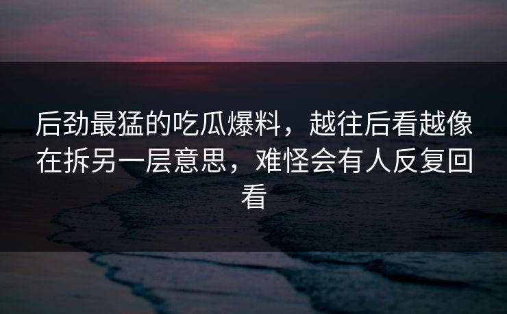 后劲最猛的吃瓜爆料，越往后看越像在拆另一层意思，难怪会有人反复回看