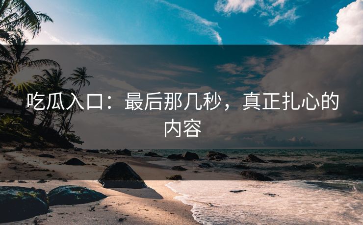 吃瓜入口：最后那几秒，真正扎心的内容