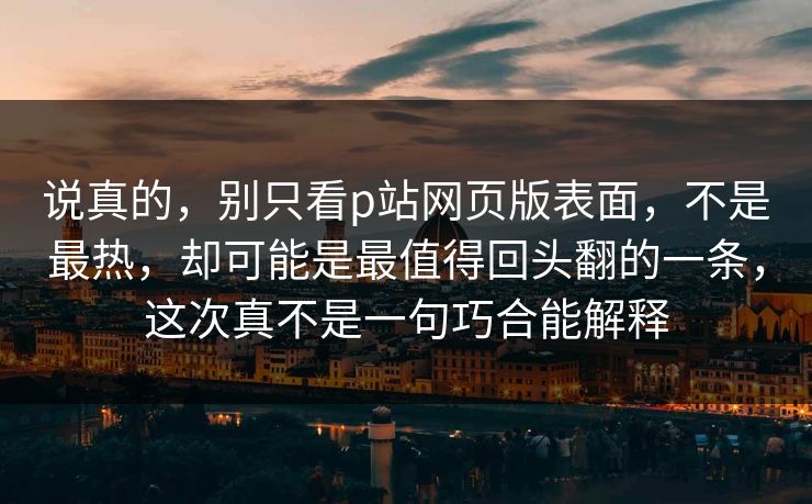 说真的，别只看p站网页版表面，不是最热，却可能是最值得回头翻的一条，这次真不是一句巧合能解释