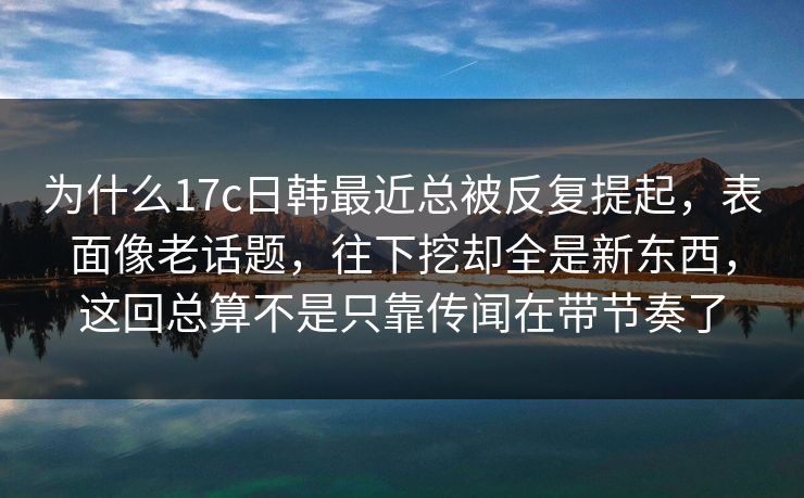 为什么17c日韩最近总被反复提起,表面像老话题,往下挖却全是新东西,这回总算不是只靠传闻在带节奏了 为什么17c日韩最近总被反复提起,表面像老话题,往下挖却全是新东西,这回总算不是只靠传闻在带节奏了
