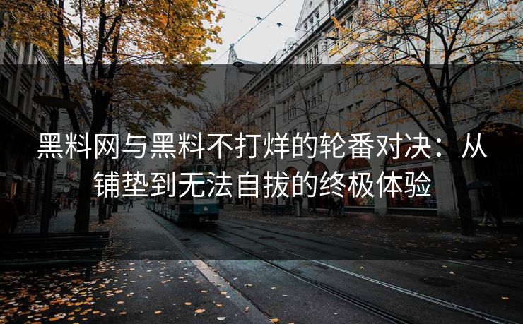 黑料网与黑料不打烊的轮番对决：从铺垫到无法自拔的终极体验